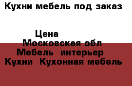 Кухни мебель под заказ › Цена ­ 5 000 - Московская обл. Мебель, интерьер » Кухни. Кухонная мебель   